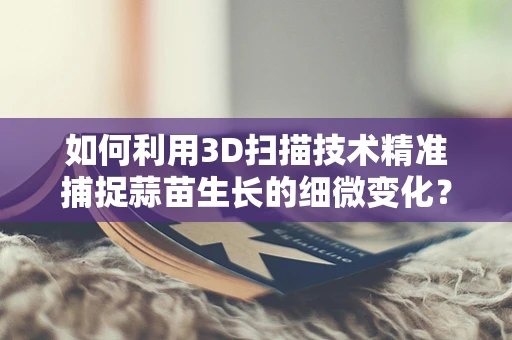 如何利用3D扫描技术精准捕捉蒜苗生长的细微变化？