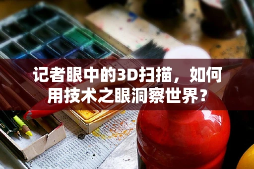 记者眼中的3D扫描，如何用技术之眼洞察世界？