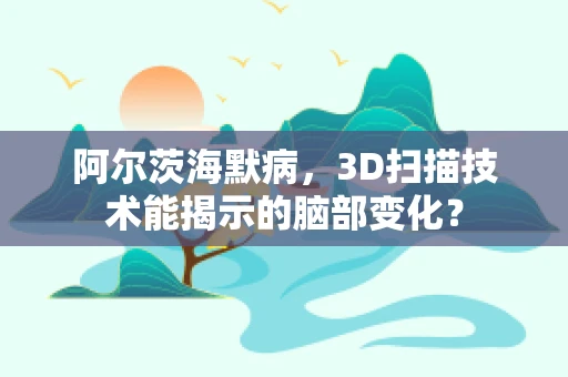 阿尔茨海默病，3D扫描技术能揭示的脑部变化？