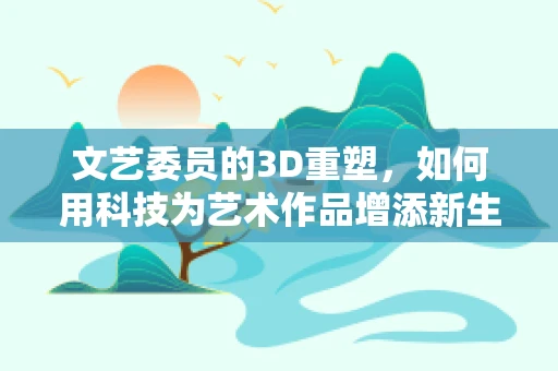 文艺委员的3D重塑，如何用科技为艺术作品增添新生命？