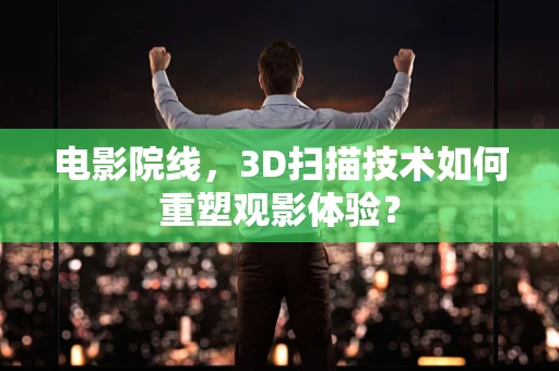 电影院线，3D扫描技术如何重塑观影体验？