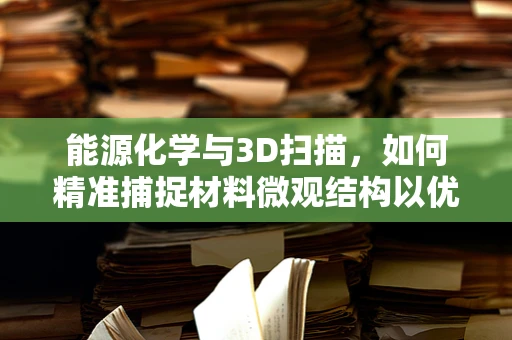 能源化学与3D扫描，如何精准捕捉材料微观结构以优化能源效率？