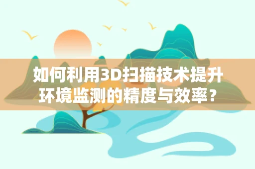 如何利用3D扫描技术提升环境监测的精度与效率？