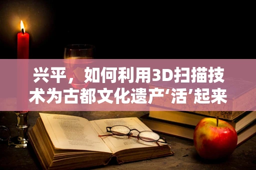 兴平，如何利用3D扫描技术为古都文化遗产‘活’起来？