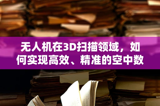 无人机在3D扫描领域，如何实现高效、精准的空中数据采集？