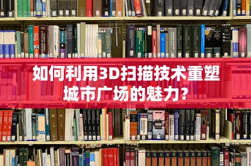 如何利用3D扫描技术重塑城市广场的魅力？