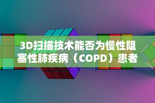 3D扫描技术能否为慢性阻塞性肺疾病（COPD）患者带来新的治疗视角？