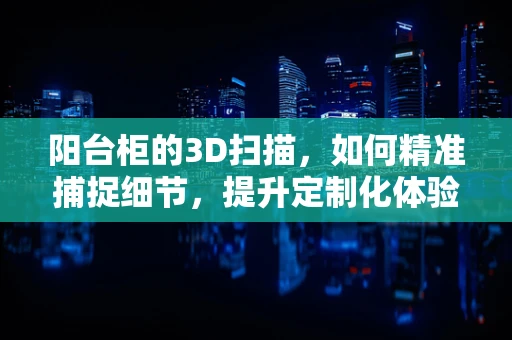 阳台柜的3D扫描，如何精准捕捉细节，提升定制化体验？