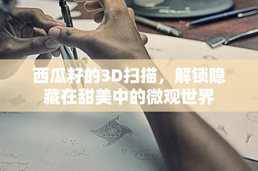 西瓜籽的3D扫描，解锁隐藏在甜美中的微观世界