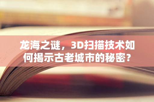 龙海之谜，3D扫描技术如何揭示古老城市的秘密？