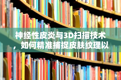 神经性皮炎与3D扫描技术，如何精准捕捉皮肤纹理以辅助诊断？