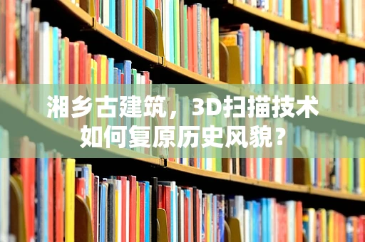 湘乡古建筑，3D扫描技术如何复原历史风貌？