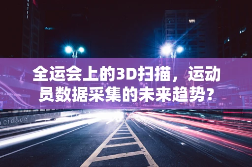 全运会上的3D扫描，运动员数据采集的未来趋势？