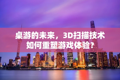 桌游的未来，3D扫描技术如何重塑游戏体验？