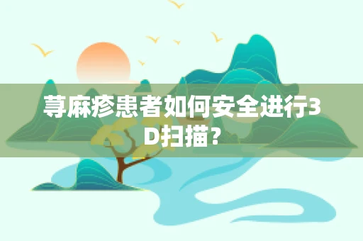 荨麻疹患者如何安全进行3D扫描？