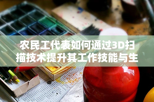 农民工代表如何通过3D扫描技术提升其工作技能与生活质量？