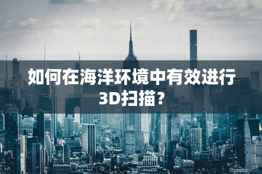 如何在海洋环境中有效进行3D扫描？