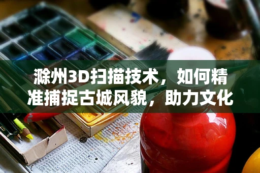 滁州3D扫描技术，如何精准捕捉古城风貌，助力文化遗产保护？