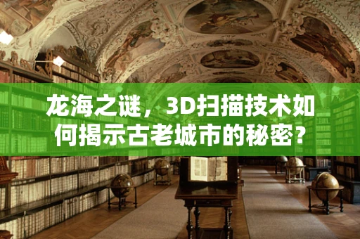 龙海之谜，3D扫描技术如何揭示古老城市的秘密？