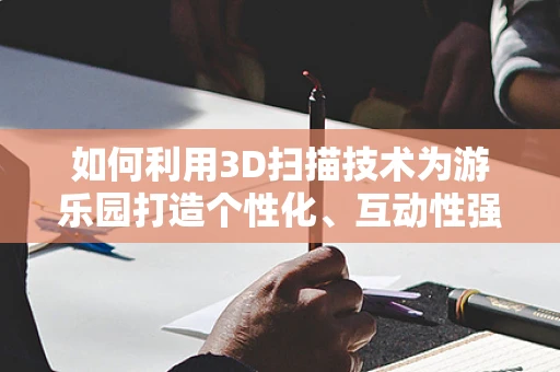 如何利用3D扫描技术为游乐园打造个性化、互动性强的游客体验？