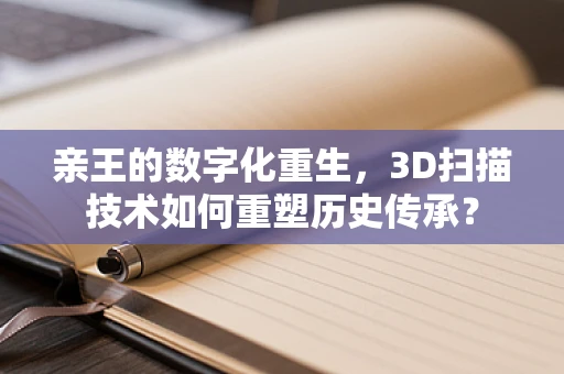 亲王的数字化重生，3D扫描技术如何重塑历史传承？