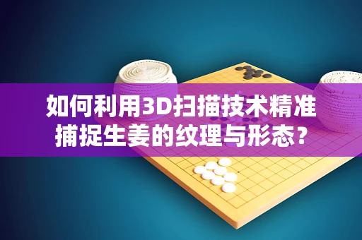 如何利用3D扫描技术精准捕捉生姜的纹理与形态？