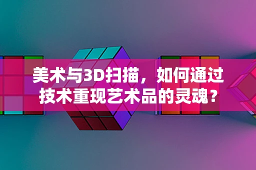 美术与3D扫描，如何通过技术重现艺术品的灵魂？