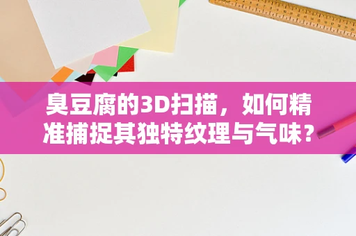 臭豆腐的3D扫描，如何精准捕捉其独特纹理与气味？