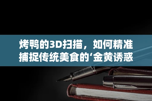 烤鸭的3D扫描，如何精准捕捉传统美食的‘金黄诱惑’？