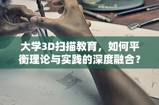 大学3D扫描教育，如何平衡理论与实践的深度融合？