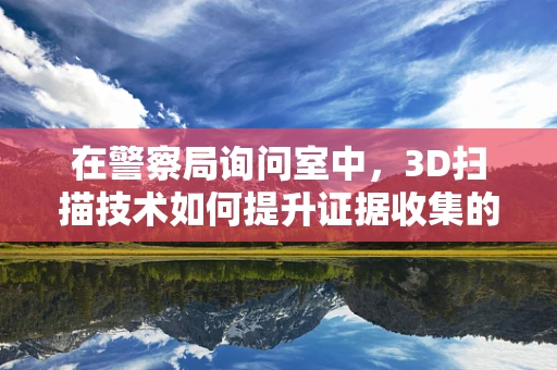 在警察局询问室中，3D扫描技术如何提升证据收集的准确性与效率？