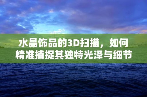 水晶饰品的3D扫描，如何精准捕捉其独特光泽与细节？