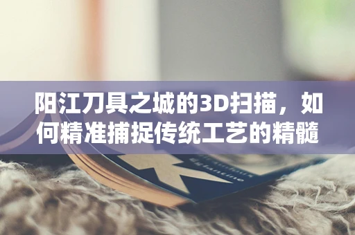 阳江刀具之城的3D扫描，如何精准捕捉传统工艺的精髓？