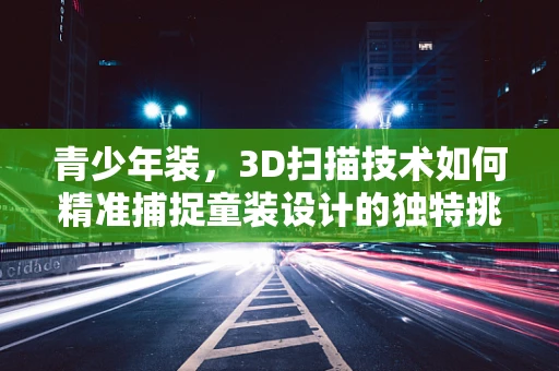 青少年装，3D扫描技术如何精准捕捉童装设计的独特挑战？