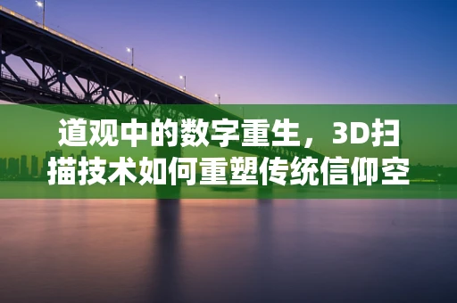 道观中的数字重生，3D扫描技术如何重塑传统信仰空间？