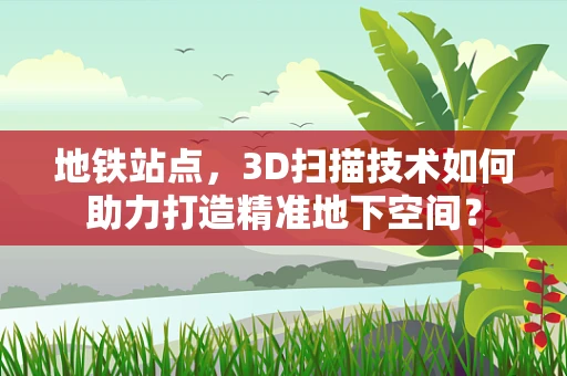 地铁站点，3D扫描技术如何助力打造精准地下空间？