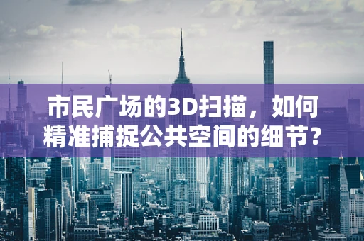 市民广场的3D扫描，如何精准捕捉公共空间的细节？