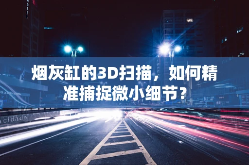 烟灰缸的3D扫描，如何精准捕捉微小细节？