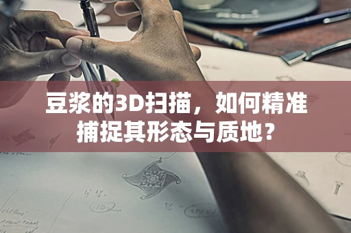 豆浆的3D扫描，如何精准捕捉其形态与质地？