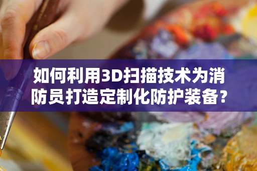 如何利用3D扫描技术为消防员打造定制化防护装备？