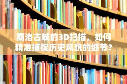 商洛古城的3D扫描，如何精准捕捉历史风貌的细节？