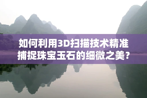 如何利用3D扫描技术精准捕捉珠宝玉石的细微之美？