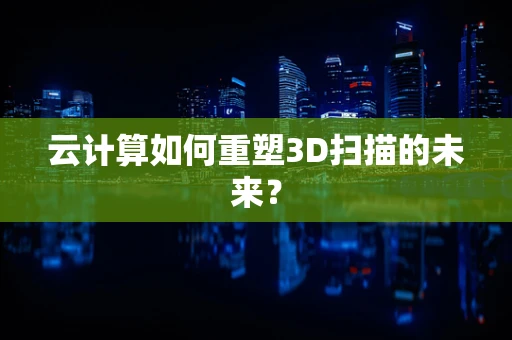 云计算如何重塑3D扫描的未来？