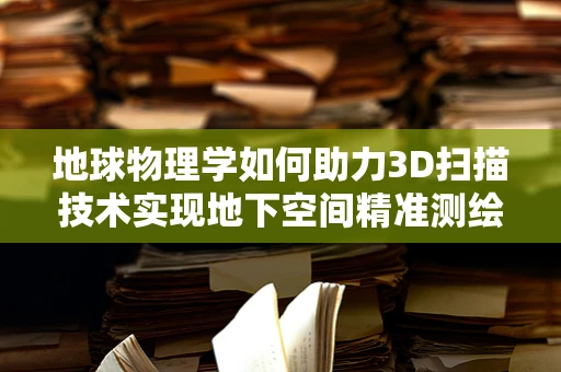 地球物理学如何助力3D扫描技术实现地下空间精准测绘？