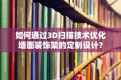 如何通过3D扫描技术优化墙面装饰架的定制设计？