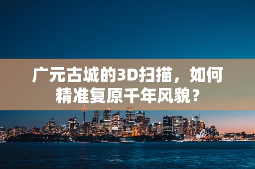 广元古城的3D扫描，如何精准复原千年风貌？