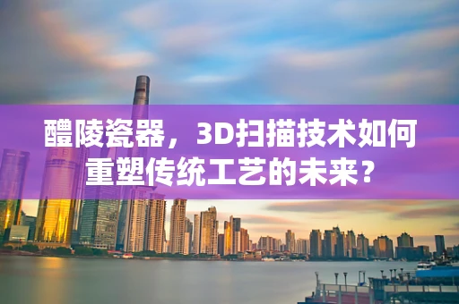 醴陵瓷器，3D扫描技术如何重塑传统工艺的未来？