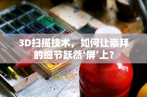 3D扫描技术，如何让崇拜的细节跃然‘屏’上？