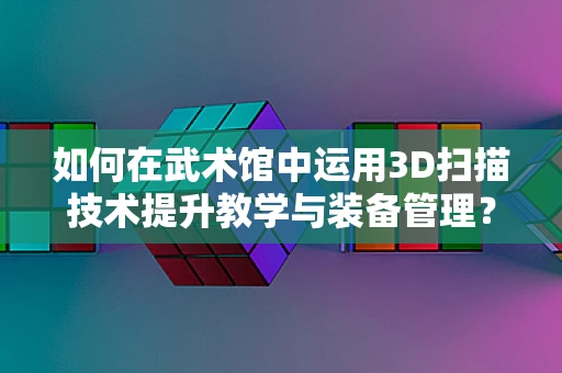 如何在武术馆中运用3D扫描技术提升教学与装备管理？