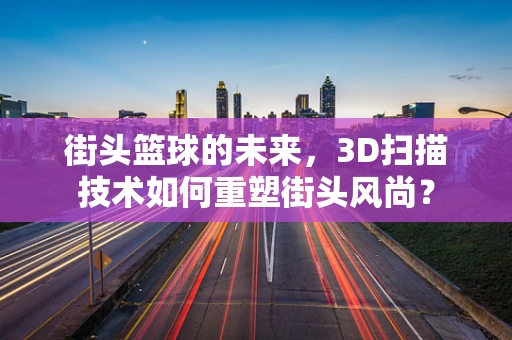 街头篮球的未来，3D扫描技术如何重塑街头风尚？